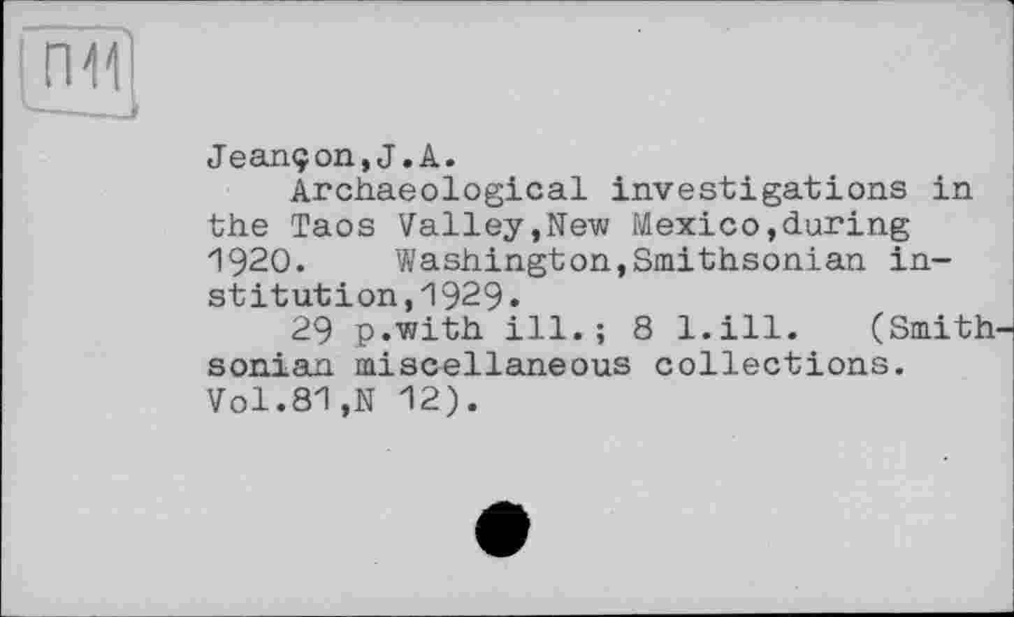 ﻿Jeançon,J.A.
Archaeological investigations in the Taos Valley,New Mexico,during 1920. Washington,Smithsonian institution ,1929•
29 p.with ill.; 8 l.ill. (Smith sonian miscellaneous collections. Vol.81,N 12).